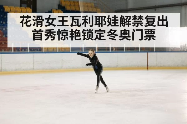 花滑女王瓦利耶娃解禁复出首秀惊艳锁定冬奥门票
