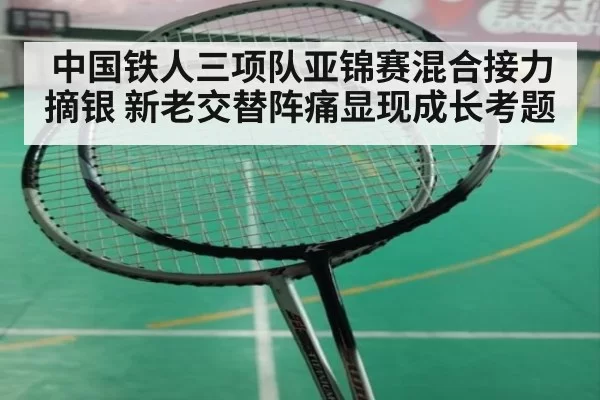 中国铁人三项队亚锦赛混合接力摘银 新老交替阵痛显现成长考题