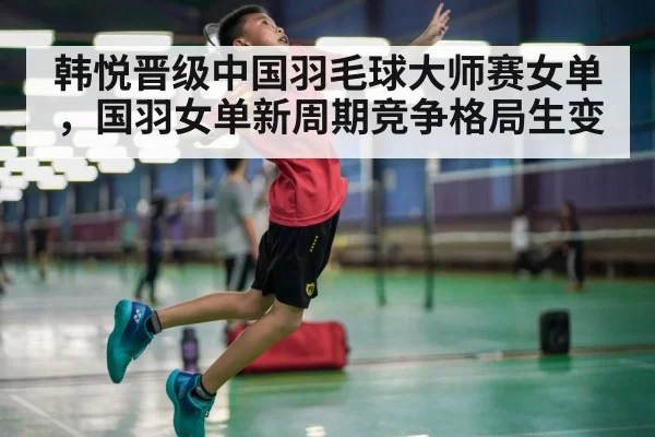 韩悦晋级中国羽毛球大师赛女单，国羽女单新周期竞争格局生变